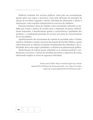 94
Partidos políticos brasileiros
Melhoria constante dos serviços públicos, tanto pela sua racionalização
quanto pelas suas regras e processos, como pela efetivação do princípio da
seleção de servidores segundo o mérito. Liberdade de informação e direito à
informação, como requisito indispensável ao exercício da cidadania.
Proteção imediata e eficaz do cidadão, como consumidor, adotando‐se me-
didas que evitem a prática de acordos para a imposição de preços artificial-
mente majorados, a desinformação quanto a características e qualidades dos
produtos, e a inadequada prestação de serviços por parte de concessionárias
de serviço público.
Aperfeiçoamento dos mecanismos de controle da sociedade sobre o Estado,
inclusive, mediante a criação e exercício das funções de Ouvidor Público, a quem
caberá denunciar as violações aos direitos fundamentais dos indivíduos e da co-
letividade, bem como exigir a probidade e a eficiência na administração pública.
Modernização do sistema penal, reduzindo‐se ao mínimo possível o con-
finamento carcerário, e reforço da atividade preventiva e repressiva do crime,
objetivando ampliar os níveis de segurança individual.
Fontes: site do DEM <http://www.dem.org.br/wp-content/
uploads/2011/01/Ideario-do-Democratas.pdf> e em <http://www.dem.
org.br/wp-content/uploads/2011/01/Diretrizes1.pdf>.
 