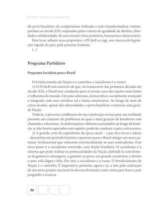 96
Partidos políticos brasileiros
do povo brasileiro, de compromisso militante e ação transformadora contem-
porânea ao século XXI, inspirados pelos valores da igualdade de direitos, liber-
dade e solidariedade, de uma moral e ética proletária, humanista e democrática.
Para levar adiante seus propósitos, o PCdoB se rege, nos marcos da legisla-
ção vigente do país, pelo presente Estatuto.
(...)
Programa Partidário
Programa Socialista para o Brasil
O fortalecimento da Nação é o caminho, o socialismo é o rumo!
1) O PCdoB está convicto de que, no transcorrer das primeiras décadas do
século XXI, o Brasil tem condições para se tornar uma das nações mais fortes
e influentes do mundo. Um país soberano, democrático, socialmente avançado
e integrado com seus vizinhos sul e latino-americanos. Ao longo de mais de
cinco séculos, apesar das adversidades, o povo brasileiro construiu uma gran-
de Nação.
Todavia, o processo conflituoso de sua construção trouxe para sua realidade
presente um conjunto de problemas ao qual a atual geração de brasileiros está
chamada a solucionar. As deformações e dilemas acumulados ao longo da histó-
ria, se não forem superados com rapidez, poderão conduzir o país a retrocessos.
2) A grande crise do capitalismo da época atual – a par dos riscos e danos
– descortina um período histórico oportuno para o Brasil atingir um novo pa-
tamar civilizacional que solucione estruturalmente as suas contradições. Este
novo passo é o socialismo renovado, com feição brasileira. O socialismo é o
sistema que pode realizar as potencialidades da Nação, defendê-la com firme-
za da ganância estrangeira, e garantir ao povo, seu grande construtor, o direito
a uma vida digna e feliz. Por isto, o socialismo é o rumo. O fortalecimento da
Nação é o caminho. É imperativo, portanto, agora e já, a luta pela realização
de um novo projeto nacional de desenvolvimento como meio para fazer o país
progredir e avançar.
 