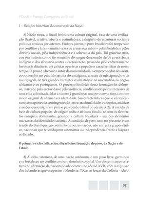 97
PCdoB – Partido Comunista do Brasil
I – Desafios históricos da construção da Nação
3) Nação nova, o Brasil forjou uma cultura original, base de uma civiliza-
ção flexível, criativa, aberta e assimiladora, a despeito de estruturas sociais e
políticas arcaicas persistentes. Embora jovem, o povo brasileiro foi temperado
por conflitos e lutas – muitas vezes de armas nas mãos – pela liberdade e pelos
direitos sociais, pela independência e a soberania do país. Tal processo mar-
cou sua história com o fio vermelho do sangue derramado desde a resistência
indígena e dos africanos contra a escravização, passando pelo enfrentamento
heroico às ditaduras, até as lutas operárias e populares características de nosso
tempo. O povo é o herói e o autor da nacionalidade, o empreendedor dos avan-
ços ocorridos no país. Ele resulta do amálgama, através da miscigenação e da
mestiçagem, de três grandes vertentes civilizatórias: os ameríndios, os negros
africanos e os portugueses. O processo histórico dessa formação foi doloro-
so, marcado pela escravidão e pela violência, condicionado pelos interesses de
uma elite colonizada. Mas a síntese é grandiosa: um povo novo, uno, com um
modo original de afirmar sua identidade. São características que se enriquece-
ram com aportes de contingentes de outras nacionalidades europeias, asiáticas
e árabes que emigraram para o país desde o final do século XIX. A mescla da
base de cultura popular, de origem índia e africana fundiu-se com os elemen-
tos europeus dominantes, gerando a cultura brasileira – um dos elementos
marcantes da identidade nacional. A condição de povo uno, no presente, é um
trunfo do Brasil que, ao contrário de outras nações, não enfrenta grupos étni-
co-nacionais que reivindiquem autonomia ou independência frente à Nação e
ao Estado.
O primeiro ciclo civilizacional brasileiro: Formação do povo, da Nação e do
Estado
4) A ideia, vitoriosa, de uma nação autônoma e um povo livre, germinou
e se fortaleceu no conflito contra o domínio colonial. Um desses marcos cria-
tivos de afirmação da nacionalidade ocorreu no século XVII, com a expulsão
dos holandeses que ocuparam o Nordeste. Todas as forças da Colônia – clero,
 
