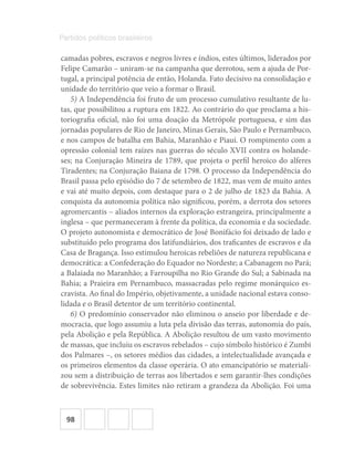 98
Partidos políticos brasileiros
camadas pobres, escravos e negros livres e índios, estes últimos, liderados por
Felipe Camarão – uniram-se na campanha que derrotou, sem a ajuda de Por-
tugal, a principal potência de então, Holanda. Fato decisivo na consolidação e
unidade do território que veio a formar o Brasil.
5) A Independência foi fruto de um processo cumulativo resultante de lu-
tas, que possibilitou a ruptura em 1822. Ao contrário do que proclama a his-
toriografia oficial, não foi uma doação da Metrópole portuguesa, e sim das
jornadas populares de Rio de Janeiro, Minas Gerais, São Paulo e Pernambuco,
e nos campos de batalha em Bahia, Maranhão e Piauí. O rompimento com a
opressão colonial tem raízes nas guerras do século XVII contra os holande-
ses; na Conjuração Mineira de 1789, que projeta o perfil heroico do alferes
Tiradentes; na Conjuração Baiana de 1798. O processo da Independência do
Brasil passa pelo episódio do 7 de setembro de 1822, mas vem de muito antes
e vai até muito depois, com destaque para o 2 de julho de 1823 da Bahia. A
conquista da autonomia política não significou, porém, a derrota dos setores
agromercantis – aliados internos da exploração estrangeira, principalmente a
inglesa – que permaneceram à frente da política, da economia e da sociedade.
O projeto autonomista e democrático de José Bonifácio foi deixado de lado e
substituído pelo programa dos latifundiários, dos traficantes de escravos e da
Casa de Bragança. Isso estimulou heroicas rebeliões de natureza republicana e
democrática: a Confederação do Equador no Nordeste; a Cabanagem no Pará;
a Balaiada no Maranhão; a Farroupilha no Rio Grande do Sul; a Sabinada na
Bahia; a Praieira em Pernambuco, massacradas pelo regime monárquico es-
cravista. Ao final do Império, objetivamente, a unidade nacional estava conso-
lidada e o Brasil detentor de um território continental.
6) O predomínio conservador não eliminou o anseio por liberdade e de-
mocracia, que logo assumiu a luta pela divisão das terras, autonomia do país,
pela Abolição e pela República. A Abolição resultou de um vasto movimento
de massas, que incluiu os escravos rebelados – cujo símbolo histórico é Zumbi
dos Palmares –, os setores médios das cidades, a intelectualidade avançada e
os primeiros elementos da classe operária. O ato emancipatório se materiali-
zou sem a distribuição de terras aos libertados e sem garantir-lhes condições
de sobrevivência. Estes limites não retiram a grandeza da Abolição. Foi uma
 
