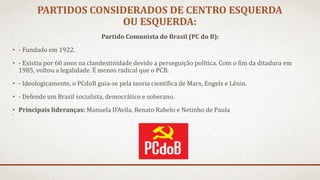 PARTIDOS CONSIDERADOS DE CENTRO ESQUERDA
OU ESQUERDA:
Partido Comunista do Brasil (PC do B):
• - Fundado em 1922.
• - Existiu por 60 anos na clandestinidade devido a perseguição política. Com o fim da ditadura em
1985, voltou a legalidade. É menos radical que o PCB.
• - Ideologicamente, o PCdoB guia-se pela teoria científica de Marx, Engels e Lênin.
• - Defende um Brasil socialista, democrático e soberano.
• Principais lideranças: Manuela D’Avila, Renato Rabelo e Netinho de Paula
 