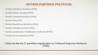OUTROS PARTIDOS POLÍTICOS:
• Partido Trabalhista Brasileiro (PTB);
• Partido Popular Socialista (PPS);
• Partido Comunista Brasileiro (PCB);
• Partido Verde (PV);
• Partido Republicano Brasileiro (PRB);
• Partido Trabalhista Cristão (PTC);
• Partido Socialista dos Trabalhadores Unificado (PSTU);
• Partido da Causa Operária (PCO);
• Hoje em dia há 27 partidos registrados no Tribunal Superior Eleitoral
(TSE).
 