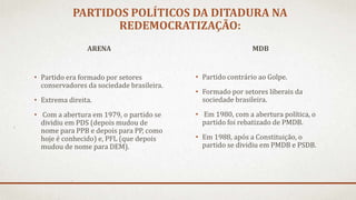 PARTIDOS POLÍTICOS DA DITADURA NA
REDEMOCRATIZAÇÃO:
ARENA
• Partido era formado por setores
conservadores da sociedade brasileira.
• Extrema direita.
• Com a abertura em 1979, o partido se
dividiu em PDS (depois mudou de
nome para PPB e depois para PP, como
hoje é conhecido) e, PFL (que depois
mudou de nome para DEM).
MDB
• Partido contrário ao Golpe.
• Formado por setores liberais da
sociedade brasileira.
• Em 1980, com a abertura política, o
partido foi rebatizado de PMDB.
• Em 1988, após a Constituição, o
partido se dividiu em PMDB e PSDB.
 