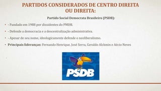PARTIDOS CONSIDERADOS DE CENTRO DIREITA
OU DIREITA:
Partido Social Democrata Brasileiro (PSDB):
• - Fundado em 1988 por dissidentes do PMDB.
• - Defende a democracia e a descentralização administrativa.
• - Apesar de seu nome, ideologicamente defende o neoliberalismo.
• Principais lideranças: Fernando Henrique, José Serra, Geraldo Alckmin e Aécio Neves
 