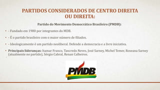 PARTIDOS CONSIDERADOS DE CENTRO DIREITA
OU DIREITA:
Partido do Movimento Democrático Brasileiro (PMDB):
• - Fundado em 1980 por integrantes do MDB.
• - É o partido brasileiro com o maior número de filiados.
• - Ideologicamente é um partido neoliberal. Defende a democracia e a livre iniciativa.
• Principais lideranças: Itamar Franco, Tancredo Neves, José Sarney, Michel Temer, Roseana Sarney
(atualmente no partido), Sérgio Cabral, Renan Calheiros.
 
