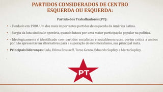 PARTIDOS CONSIDERADOS DE CENTRO
ESQUERDA OU ESQUERDA:
Partido dos Trabalhadores (PT):
• - Fundado em 1980. Um dos mais importantes partidos de esquerda da América Latina.
• - Surgiu da luta sindical e operária, quando lutava por uma maior participação popular na política.
• - Ideologicamente é identificado com partidos socialistas e socialdemocratas, porém critica a ambos
por não apresentarem alternativas para a superação do neoliberalismo, sua principal meta.
• Principais lideranças: Lula, Dilma Rousseff, Tarso Genro, Eduardo Suplicy e Marta Suplicy.
 
