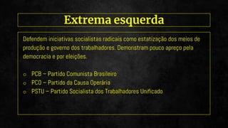 Defendem iniciativas socialistas radicais como estatização dos meios de
produção e governo dos trabalhadores. Demonstram pouco apreço pela
democracia e por eleições.
o PCB – Partido Comunista Brasileiro
o PCO – Partido da Causa Operária
o PSTU – Partido Socialista dos Trabalhadores Unificado
Extrema esquerda
 