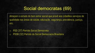Almejam o estado do bem estar social que provê aos cidadãos serviços de
qualidade nas áreas de saúde, educação, segurança, previdência, justiça,
etc.
o PSD (37) Partido Social Democrata
o PSDB (32) Partido da Social Democracia Brasileira
Social democratas (69)
 