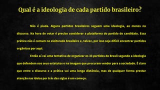 Qual é a ideologia de cada partido brasileiro?
Não é piada. Alguns partidos brasileiros seguem uma ideologia, ao menos no
discurso. Na hora de votar é preciso considerar a plataforma do partido do candidato. Essa
prática não é comum no eleitorado brasileiro e, talvez, por isso seja difícil encontrar partidos
orgânicos por aqui.
Então aí vai uma tentativa de organizar os 33 partidos do Brasil segundo a ideologia
que defendem nos seus estatutos e na imagem que procuram vender para a sociedade. É claro
que entre o discurso e a prática vai uma longa distância, mas de qualquer forma prestar
atenção nas ideias por trás das siglas é um começo.
 