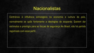 Contrários à influência estrangeira na economia e cultura do país,
normalmente se opõe fortemente a ideologias de esquerda. Querem dar
estímulos e prestígio para as forças de segurança No Brasil, não há partido
registrado com esse perfil.
Nacionalistas
 