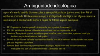 A plataforma do partido diz uma coisa e seus políticos fazer justo o contrário. Até aí
nenhuma novidade. O interessante é que a ambiguidade ideológica em alguns casos vai
além do que a paciência do eleitor é capaz de tolerar. Alguns exemplos:
o PP. Progressista é uma expressão de esquerda, mas o partido é conservador.
o PSL. Um partido que defende o liberalismo econômico com um toque social. Ah, tá.
o Podemos. Este partido que era trabalhista agora se define como conservador, apesar do nome que
o lembra o esquerdista Podemos da Espanha.
o PCdoB. Um partido que defendia o comunismo albanês, mas seus membros estão atolados nas piores
práticas da política capitalista.
o Patriota. Esse partido começou como Partido Ecológico Nacional em uma linha ambientalista,
o mas agora está com um jeitão conservador. Aguardando para ver.
Ambiguidade ideológica
 