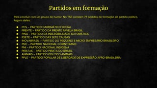 Para concluir com um pouco de humor: No TSE constam 77 pedidos de formação de partido político.
Alguns deles:
● PCS – PARTIDO CARISMÁTICO SOCIAL
● FRENTE – PARTIDO DA FRENTE FAVELA BRASIL
● PINA – PARTIDO DA INELEGIBILIDADE AUTOMÁTICA
● PSETE – PARTIDO DAS SETE CAUSAS
● INOVABRASIL – PARTIDO DO PEQUENO E MICRO EMPRESÁRIO BRASILEIRO
● PNC – PARTIDO NACIONAL CORINTHIANO
● PNI – PARTIDO NACIONAL INDÍGENA
● PIRATAS – PARTIDO PIRATA DO BRASIL
● ANIMAIS – PARTIDO POLÍTICO ANIMAIS
● PPLE – PARTIDO POPULAR DE LIBERDADE DE EXPRESSÃO AFRO-BRASILEIRA
Partidos em formação
 
