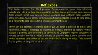 Reflexões
Com tantos partidos fica difícil governar, formar consenso, pagar pela estrutura
inchada, etc. Não é de hoje que as pessoas de bom senso querem um enxugamento
desse modelo, afinal, não existem tantas ideologias para justificar esses partidos.
Nossa legislação frouxa, porém, permite que partidos fisiológicos brotem da noite para o
dia e geralmente, eles só atendem a interesses mercantilistas.
Talvez, um dia aconteça a reforma política que vai ceifar o excesso de siglas sem
representatividade. A legislação da cláusula de barreira, promete só liberaria verbas
públicas a partidos com um mínimo de assentos no Congresso. Impedir coligações à
vontade também ajudaria a reduzir o número de partidos. Mas é claro, bastaria uma
medida redentora para reduzir os partidos ao essencial. Parágrafo único: Todo político
fica obrigado a ter vergonha na cara.
 