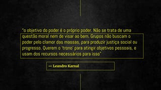 — Leandro Karnal
“o objetivo do poder é o próprio poder. Não se trata de uma
questão moral nem de visar ao bem. Grupos não buscam o
poder pelo clamor das massas, para produzir justiça social ou
progresso. Querem o ‘trono’ para atingir objetivos pessoais, e
usam dos recursos necessários para isso”
 