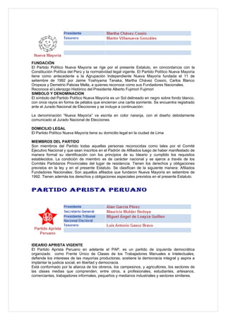 FUNDACIÓN
El Partido Político Nueva Mayoría se rige por el presente Estatuto, en concordancia con la
Constitución Política del Perú y la normatividad legal vigente. El Partido Político Nueva Mayoría
tiene como antecedente a la Agrupación Independiente Nueva Mayoría fundada el 11 de
setiembre de 1992 por Jaime Yoshiyama Tanaka, Martha Chávez Cossío, Carlos Blanco
Oropeza y Demetrio Patsías Mella, a quienes reconoce como sus Fundadores Nacionales.
Reconoce el Liderazgo Histórico del Presidente Alberto Fujimori Fujimori
SIMBOLO Y DENOMINACION
El símbolo del Partido Político Nueva Mayoría es un Sol delineado en negro sobre fondo blanco,
con once rayos en forma de pétalos que encierran una carita sonriente. Se encuentra registrado
ante el Jurado Nacional de Elecciones y se incluye a continuación:

La denominación “Nueva Mayoría” va escrita en color naranja, con el diseño debidamente
comunicado al Jurado Nacional de Elecciones.

DOMICILIO LEGAL
El Partido Político Nueva Mayoría tiene su domicilio legal en la ciudad de Lima

MIEMBROS DEL PARTIDO
Son miembros del Partido todas aquellas personas reconocidas como tales por el Comité
Ejecutivo Nacional y que sean inscritos en el Padrón de Afiliados luego de haber manifestado de
manera formal su identificación con los principios de su Ideario y cumplido los requisitos
establecidos. La condición de miembro es de carácter nacional y se ejerce a través de los
Comités Partidarios Provinciales del lugar de residencia. Tienen los derechos y obligaciones
previstos en la ley y en el presente Estatuto. Se clasifican de la siguiente manera: Afiliados
Fundadores Nacionales: Son aquellos afiliados que fundaron Nueva Mayoría en setiembre de
1992. Tienen además los derechos y obligaciones especiales previstos en el presente Estatuto.


PARTIDO APRISTA PERUANO




IDEARIO APRISTA VIGENTE
El Partido Aprista Peruano en adelante el PAP, es un partido de izquierda democrática
organizado como Frente Único de Clases de los Trabajadores Manuales e Intelectuales,
defiende los intereses de las mayorías productoras; sostiene la democracia integral y aspira a
implantar la justicia social, en libertad y democracia.
Está conformado por la alianza de los obreros, los campesinos, y agricultores, los sectores de
las clases medias que comprenden, entre otros, a profesionales, estudiantes, artesanos,
comerciantes, trabajadores informales, pequeños y medianos industriales y sectores similares.
 