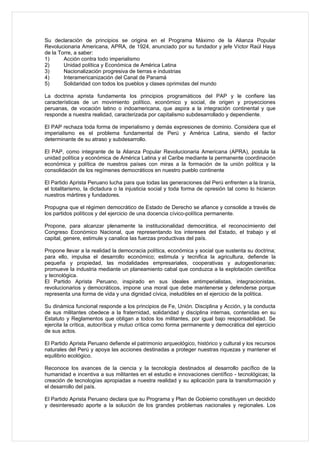 Su declaración de principios se origina en el Programa Máximo de la Alianza Popular
Revolucionaria Americana, APRA, de 1924, anunciado por su fundador y jefe Víctor Raúl Haya
de la Torre, a saber:
1)      Acción contra todo imperialismo
2)      Unidad política y Económica de América Latina
3)      Nacionalización progresiva de tierras e industrias
4)      Interamericanización del Canal de Panamá
5)      Solidaridad con todos los pueblos y clases oprimidas del mundo

La doctrina aprista fundamenta los principios programáticos del PAP y le confiere las
características de un movimiento político, económico y social, de origen y proyecciones
peruanas, de vocación latino o indoamericana, que aspira a la integración continental y que
responde a nuestra realidad, caracterizada por capitalismo subdesarrollado y dependiente.

El PAP rechaza toda forma de imperialismo y demás expresiones de dominio. Considera que el
imperialismo es el problema fundamental de Perú y América Latina, siendo el factor
determinante de su atraso y subdesarrollo.

El PAP, como integrante de la Alianza Popular Revolucionaria Americana (APRA), postula la
unidad política y económica de América Latina y el Caribe mediante la permanente coordinación
económica y política de nuestros países con miras a la formación de la unión política y la
consolidación de los regímenes democráticos en nuestro pueblo continente

El Partido Aprista Peruano lucha para que todas las generaciones del Perú enfrenten a la tiranía,
el totalitarismo, la dictadura o la injusticia social y toda forma de opresión tal como lo hicieron
nuestros mártires y fundadores.

Propugna que el régimen democrático de Estado de Derecho se afiance y consolide a través de
los partidos políticos y del ejercicio de una docencia cívico-política permanente.

Propone, para alcanzar plenamente la institucionalidad democrática, el reconocimiento del
Congreso Económico Nacional, que representando los intereses del Estado, el trabajo y el
capital, genere, estimule y canalice las fuerzas productivas del país.

Propone llevar a la realidad la democracia política, económica y social que sustenta su doctrina;
para ello, impulsa el desarrollo económico; estimula y tecnifica la agricultura, defiende la
pequeña y propiedad, las modalidades empresariales, cooperativas y autogestionarias;
promueve la industria mediante un planeamiento cabal que conduzca a la explotación científica
y tecnológica.
El Partido Aprista Peruano, inspirado en sus ideales antimperialistas, integracionistas,
revolucionarios y democráticos, impone una moral que debe mantenerse y defenderse porque
representa una forma de vida y una dignidad cívica, ineludibles en el ejercicio de la política.

Su dinámica funcional responde a los principios de Fe, Unión. Disciplina y Acción, y la conducta
de sus militantes obedece a la fraternidad, solidaridad y disciplina internas, contenidas en su
Estatuto y Reglamentos que obligan a todos los militantes, por igual bajo responsabilidad. Se
ejercita la crítica, autocrítica y mutuo crítica como forma permanente y democrática del ejercicio
de sus actos.

El Partido Aprista Peruano defiende el patrimonio arqueológico, histórico y cultural y los recursos
naturales del Perú y apoya las acciones destinadas a proteger nuestras riquezas y mantener el
equilibrio ecológico.

Reconoce los avances de la ciencia y la tecnología destinados al desarrollo pacífico de la
humanidad e incentiva a sus militantes en el estudio e innovaciones científico - tecnológicas; la
creación de tecnologías apropiadas a nuestra realidad y su aplicación para la transformación y
el desarrollo del país.

El Partido Aprista Peruano declara que su Programa y Plan de Gobierno constituyen un decidido
y desinteresado aporte a la solución de los grandes problemas nacionales y regionales. Los
 