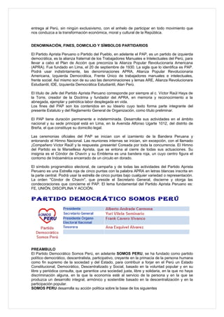 entrega al Perú, sin ningún exclusivismo, con el anhelo de participar en todo movimiento que
nos conduzca a la transformación económica, moral y cultural de la República.


DENOMINACIÓN, FINES, DOMICILIO Y SÍMBOLOS PARTIDARIOS

El Partido Aprista Peruano o Partido del Pueblo, en adelante el PAP, es un partido de izquierda
democrática, es la alianza fraternal de los Trabajadores Manuales e Intelectuales del Perú, para
llevar a cabo el Plan de Acción que preconiza la Alianza Popular Revolucionaria Americana
(APRA). Fue fundado en Lima, el 20 de septiembre de 1930. La sigla que lo identifica es PAP.
Podrá usar indistintamente, las denominaciones APRA, Alianza Popular Revolucionaria
Americana, Izquierda Democrática, Frente Único de trabajadores manuales e intelectuales,
frente social. Así mismo son de su uso las denominaciones y lemas ARE, Alianza Revolucionara
Estudiantil, IDE, Izquierda Democrática Estudiantil, Alan Perú.

El título de Jefe del Partido Aprista Peruano corresponde por siempre al c. Víctor Raúl Haya de
la Torre, creador de la Doctrina y fundador del APRA, en memoria y reconocimiento a la
abnegada, ejemplar y patriótica labor desplegada en vida.
Los fines del PAP son los contenidos en su Ideario cuyo texto forma parte integrante del
presente Estatuto y del Reglamento General de Organización, como título preliminar.

El PAP tiene duración permanente e indeterminada. Desarrolla sus actividades en el ámbito
nacional y su sede principal está en Lima, en la Avenida Alfonso Ugarte 1012, del distrito de
Breña, el que constituye su domicilio legal.

Las ceremonias oficiales del PAP se inician con el izamiento de la Bandera Peruana y
entonando el Himno Nacional. Las reuniones internas se inician, sin excepción, con el llamado
¡Compañero Víctor Raúl! y la respuesta ¡presente! Coreada por toda la concurrencia. El Himno
del Partido es la Marsellesa Aprista, que se entona al cierre de todas sus actuaciones. Su
insignia es el Cóndor de Chavín y su Emblema es una bandera roja, un cuyo centro figura el
contorno de Indoamérica encerrado de un circulo en dorado.

El símbolo programático electoral, de campaña y de todas las actividades del Partido Aprista
Peruano es una Estrella roja de cinco puntas con la palabra APRA en letras blancas inscrita en
la parte central. Podrá usar la estrella de cinco puntas bajo cualquier variedad o representación.
La orden "Cóndor de Chavín", que preside el Secretario General, discierne y otorga las
condecoraciones que concierne el PAP. El lema fundamental del Partido Aprista Peruano es:
FE, UNIÓN, DISCIPLINA Y ACCIÓN.

PARTIDO DEMOCRÁTICO SOMOS PERÚ




PREAMBULO
El Partido Democrático Somos Perú, en adelante SOMOS PERU, se ha fundado como partido
político democrático, descentralista, participativo, creyente en la primacía de la persona humana
como fin supremo de la sociedad y del Estado, para contribuir a forjar en el Perú un Estado
Constitucional, Democrático, Descentralizado y Social, basado en la voluntad popular y en su
libre y periódica consulta, que garantice una sociedad justa, libre y solidaria, en la que no haya
discriminación alguna, en la que la economía esté al servicio de la persona y en la que se
produzca un desarrollo integral, armónico y sostenible basado en la descentralización y en la
participación popular.
SOMOS PERU desarrolla su acción política sobre la base de los siguientes
 