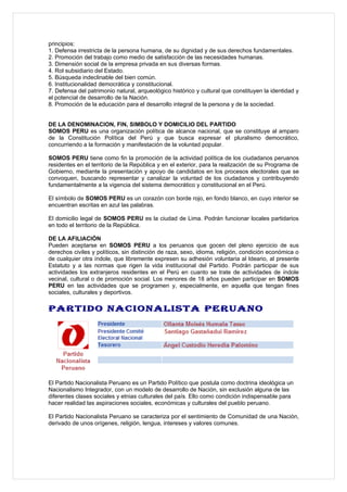 principios:
1. Defensa irrestricta de la persona humana, de su dignidad y de sus derechos fundamentales.
2. Promoción del trabajo como medio de satisfacción de las necesidades humanas.
3. Dimensión social de la empresa privada en sus diversas formas.
4. Rol subsidiario del Estado.
5. Búsqueda indeclinable del bien común.
6. Institucionalidad democrática y constitucional.
7. Defensa del patrimonio natural, arqueológico histórico y cultural que constituyen la identidad y
el potencial de desarrollo de la Nación.
8. Promoción de la educación para el desarrollo integral de la persona y de la sociedad.


DE LA DENOMINACION, FIN, SIMBOLO Y DOMICILIO DEL PARTIDO
SOMOS PERU es una organización política de alcance nacional, que se constituye al amparo
de la Constitución Política del Perú y que busca expresar el pluralismo democrático,
concurriendo a la formación y manifestación de la voluntad popular.

SOMOS PERU tiene como fin la promoción de la actividad política de los ciudadanos peruanos
residentes en el territorio de la República y en el exterior, para la realización de su Programa de
Gobierno, mediante la presentación y apoyo de candidatos en los procesos electorales que se
convoquen, buscando representar y canalizar la voluntad de los ciudadanos y contribuyendo
fundamentalmente a la vigencia del sistema democrático y constitucional en el Perú.

El símbolo de SOMOS PERU es un corazón con borde rojo, en fondo blanco, en cuyo interior se
encuentran escritas en azul las palabras.

El domicilio legal de SOMOS PERU es la ciudad de Lima. Podrán funcionar locales partidarios
en todo el territorio de la República.

DE LA AFILIACIÓN
Pueden aceptarse en SOMOS PERU a los peruanos que gocen del pleno ejercicio de sus
derechos civiles y políticos, sin distinción de raza, sexo, idioma, religión, condición económica o
de cualquier otra índole, que libremente expresen su adhesión voluntaria al Ideario, al presente
Estatuto y a las normas que rigen la vida institucional del Partido. Podrán participar de sus
actividades los extranjeros residentes en el Perú en cuanto se trate de actividades de índole
vecinal, cultural o de promoción social. Los menores de 18 años pueden participar en SOMOS
PERU en las actividades que se programen y, especialmente, en aquella que tengan fines
sociales, culturales y deportivos.

PARTIDO NACIONALISTA PERUANO




El Partido Nacionalista Peruano es un Partido Político que postula como doctrina ideológica un
Nacionalismo Integrador, con un modelo de desarrollo de Nación, sin exclusión alguna de las
diferentes clases sociales y etnias culturales del país. Ello como condición indispensable para
hacer realidad las aspiraciones sociales, económicas y culturales del pueblo peruano.

El Partido Nacionalista Peruano se caracteriza por el sentimiento de Comunidad de una Nación,
derivado de unos orígenes, religión, lengua, intereses y valores comunes.
 