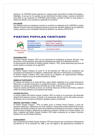 Asimismo, EL PARTIDO podrá organizar en cualquier lugar del territorio comités Provinciales o
Distritales, a los que en lo sucesivo se les denominará comités locales, cuando la distinción
entre ellos no sea necesaria. EL PARTIDO podrá también constituir comités en otros paises, a
efectos de atender a los ciudadanos residentes en el exterior.

AFILIADOS
Son afiliados todos los ciudadanos inscritos en el padrón de militantes de EL PARTIDO y podrán
afiliarse al mismo todos los ciudadanos peruanos que gocen del pleno ejercicio de sus derechos
civiles y políticos y que manifiesten libremente adhesión a su ideario y ESTATUTO.



PARTIDO POPULAR CRISTIANO




DENOMINACIÓN:
El Partido Popular Cristiano -PPC es una asociación de ciudadanos al servicio del país, cuya
personería y funcionamiento está sujeto al ordenamiento jurídico de la República del Perú.
La denominación del Partido es Partido Popular Cristiano - PPC; puede abreviarse para fines de
acción política y campaña con la sigla PPC.

FUNDACIÓN:
El Partido Popular Cristiano se fundó el 18 de diciembre de 1966 por los ciudadanos que
suscribieron la Declaración Constitutiva, celebrándose cada año en dicha fecha su aniversario.
El Partido Popular Cristiano -PPC está inscrito en el Registro de Organizaciones Políticas
conforme lo dispone la Ley de Partidos Políticos N° 28094.

SIMBOLO PARTIDARIO:
El símbolo del Partido es el mapa del Perú, según diseño registrado en el Jurado Nacional de
Elecciones. La bandera peruana es su emblema principal, y la bandera del Partido su emblema
partidario; los colores que identifican al Partido son el rojo, el blanco y el verde.
Todos los eventos del Partido se inician con el Himno Nacional y el Himno del Partido y deberán
exhibir el símbolo partidario y/o la bandera del Partido.

ACCIÓN POLITICA:
La acción política del Partido Popular Cristiano -PPC se funda en la promoción del desarrollo
integral de la persona humana, la familia y la consecución del bien común del pueblo peruano,
de acuerdo con los principios de libertad, igualdad, justicia y solidaridad.

IDEARIO, DOCTRINA Y FINES:
El Partido Popular Cristiano - PPC se define como un Partido Social Cristiano y como tal,
mantiene relaciones y afiliaciones con otros partidos e instituciones social cristianas del mundo.
El Ideario del Partido contiene la visión de la realidad nacional bajo los principios y valores de la
Doctrina Social Cristiana, definiendo los objetivos a alcanzar a través de su acción política. Los
fines y objetivos del Partido Popular Cristiano -PPC están contenidos en su Ideario, Doctrina,
Estatuto y la Ley de Partidos Políticos.


FUNDADORES:
Son fundadores del Partido Popular Cristiano -PPC las personas que suscribieron la Declaración
Constitutiva el 18 de diciembre de 1966 y que han legado a las generaciones venideras el
 