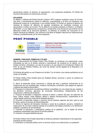 pensamiento político, la doctrina, la organización y los programas partidarios. El Partido les
reconoce éste aporte a la democracia y al país.

AFILIADOS:
Es afiliado o militante del Partido Popular Cristiano -PPC cualquier ciudadano mayor de 18 años
que libre y voluntariamente solicite su afiliación, acompañando a la ficha de inscripción una
declaración jurada de no pertenecer a otro partido político. El Partido se reserva el derecho de
rechazar la solicitud de afiliación de aquellos ciudadanos de manifiesta conducta anti
democrática o reñida con la ética. Por la afiliación se expresa adhesión al Ideario y al Estatuto
del Partido, y a sus reglamentos y programas y acatamiento a las decisiones que emanen de los
diferentes niveles de la estructura partidaria. La afiliación se acredita con inscripción en el
Padrón Nacional de Afiliados, que conforme a ley lleva el Registro Nacional de Organizaciones
Políticas y partidariamente con el carné respectivo.

PERÚ POSIBLE




NOMBRE, FINALIDAD, DOMICILIO Y PLAZO
Bajo la denominación de Partido Político Perú Posible, se constituye una organización cuyas
actividades se dan en el ámbito nacional e internacional. Se sustenta en su Ideario, en su
Código de Ética y Disciplina y se rige de acuerdo a lo que dispone la Constitución Política del
Perú, la Ley de Partidos Políticos, así como las demás normas legales de la República y el
presente Estatuto.

El Símbolo del partido es una Chakana con la letra T en el interior y los colores partidarios son el
verde y el amarillo.

El Partido Político Perú Posible tiene por finalidad afirmar, promover y poner en práctica los
siguientes postulados:

A. Servir al desarrollo social, económico y cultural del país y participar activamente en la
construcción de una sociedad justa, moderna, tecnificada y productiva, que asegure la vigencia
y defensa del sistema democrático.
B. Propugnar la instauración de prácticas políticas compatibles con una cultura de paz, respeto a
los derechos humanos, ejercicios de conductas democráticas, fortalecimiento de las
instituciones y defensa del ambiente.
C. Propiciar la identidad e integración nacional al interior y exterior del país, sin distinción de
etnia, cultura, lengua, credo religioso, género y estatus socioeconómico, inspirándose en el
valioso legado plural que conforma la sociedad peruana.
D. Promover el desarrollo integral y armónico de las diversas regiones del país, para lo cual
fomenta y apoya el proceso de descentralización.
E. Afirmar la vigencia del bienestar individual y social de la población peruana, mediante la
instauración de una ética colectiva basada en la práctica del trabajo productivo y la distribución
solidaria y equitativa de sus beneficios.
F. Fomentar la educación y participación política de la población, con el objeto de formar
ciudadanos capacitados para asumir funciones públicas.
G. Contribuir a la gobernabilidad del país.


El Partido Político Perú Posible desarrolla su dinámica partidaria inspirándose en los siguientes
preceptos de ética política:
A. Considerar su actividad política como un servicio al país, sus instituciones y su población.
 