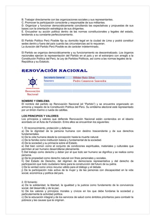B. Trabajar directamente con las organizaciones sociales y sus representantes.
C. Promover la participación consciente y responsable de sus militantes.
D. Organizar y funcionar democráticamente conciliando las expectativas y propuestas de sus
bases con la orientación estratégica de sus dirigentes.
E. Encuadrar su acción política dentro de las normas constitucionales y legales del estado,
tendiendo a su constante perfeccionamiento.

El Partido Político Perú Posible fija su domicilio legal en la ciudad de Lima y podrá constituir
sedes dentro y fuera del país cuando las circunstancias así lo requieran.
La duración del Partido Perú Posible es de carácter indeterminado.

El Partido se organiza democráticamente y su funcionamiento es descentralizado. Los órganos
nacionales ejercen la representación del Partido en el país y en el extranjero con arreglo a la
Constitución Política del Perú, la Ley de Partidos Políticos, así como a las normas legales de la
República y su Estatuto.


RENOVACIÓN NACIONAL




NOMBRE Y EMBLEMA
El nombre del partido es Renovación Nacional (el “Partido”) y se encuentra organizado en
armonía y respeto de la Constitución Política del Perú. Su emblema electoral está representado
por un timón marino o rueda de cabillas.

LOS PRINCIPIOS Y VALORES
Los principios y valores que defiende Renovación Nacional están contenidos en el ideario
acordado en el Acta de Fundación. Entre ellos se encuentran los siguientes:

1. El reconocimiento, protección y defensa:
a) De la dignidad de la persona humana con destino trascendente y de sus derechos
fundamentales.
b) De la vida humana desde la concepción hasta la muerte natural.
c) De la familia como institución básica y fundamental de la sociedad.
d) De la sociedad y su primacía sobre el Estado.
e) Del bien común como el conjunto de condiciones espirituales, materiales y culturales que
permitan al ser humano desarrollarse plenamente.
f) Del trabajo como derecho y deber por el que todo ser humano se dignifica y se realiza como
persona.
g) De la propiedad como derecho natural con fines personales y sociales.
h) Del Estado de Derecho, del régimen de democracia representativa y del derecho de
participación que todo ciudadano tiene para la construcción del futuro de su patria.
i) De la verdad como único recurso válido para el diálogo y el debate.
j) De la participación más activa de la mujer y de las personas con discapacidad en la vida
social, económica y política del país.


2. El fomento:
a) De la solidaridad, la libertad, la igualdad y la justicia como fundamento de la convivencia
social, del desarrollo y de la paz.
b) De los valores y principios morales y cívicos en los que debe fundarse la sociedad y
particularmente la actividad política.
c) De la educación integral y de los servicios de salud como ámbitos prioritarios para combatir la
pobreza y las causas que la originan.
 