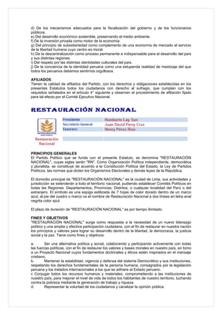 d) De los mecanismos adecuados para la fiscalización del gobierno y de los funcionarios
públicos.
e) Del desarrollo económico sostenible, preservando el medio ambiente.
f) De la inversión privada como motor de la economía.
g) Del principio de subsidiariedad como complemento de una economía de mercado al servicio
de la libertad humana cuyo centro es moral.
h) De la descentralización como proceso permanente e indispensable para el desarrollo del país
y sus distintas regiones.
i) Del respeto por las distintas identidades culturales del país.
j) De la conciencia de la identidad peruana como una estupenda realidad de mestizaje del que
todos los peruanos debemos sentirnos orgullosos.

AFILIADOS
Tienen la calidad de afiliados del Partido, con los derechos y obligaciones establecidas en los
presentes Estatutos todos los ciudadanos con derecho al sufragio, que cumplan con los
requisitos señalados en el artículo 4° siguiente y observen el procedimiento de afiliación fijado
para tal efecto por el Comité Ejecutivo Nacional.


RESTAURACIÓN NACIONAL




PRINCIPIOS GENERALES
El Partido Político que se funda con el presente Estatuto, se denomina "RESTAURACIÓN
NACIONAL", cuyas siglas serán "RN". Como Organización Política independiente, democrática
y pluralista, se constituye de acuerdo a la Constitución Política del Estado, la Ley de Partidos
Políticos, las normas que dicten los Organismos Electorales y demás leyes de la República.

El domicilio principal de "RESTAURACIÓN NACIONAL" es la ciudad de Lima, sus actividades y
jurisdicción se extenderán a todo el territorio nacional, pudiendo establecer Comités Políticos en
todas las Regiones. Departamentos, Provincias, Distritos, o cualquier localidad del Perú o del
extranjero. El símbolo es una espiga estilizada de 7 hojas de color dorado dentro de un marco
azul, al pie del cuadro o marco va el nombre de Restauración Nacional a dos líneas en letra anal
negrita color azul.

El plazo de duración de "RESTAURACIÓN NACIONAL" es por tiempo ilimitado.

FINES Y OBJETIVOS
"RESTAURACIÓN NACIONAL" surge como respuesta a la necesidad de un nuevo liderazgo
político y una amplia y efectiva participación ciudadana, con el fin de restaurar en nuestra nación
los principios y valores para lograr su desarrollo dentro de la libertad, la democracia, la justicia
social y la paz. Tiene como fines y objetivos:

a.       Ser una alternativa política y social, colaborando y participando activamente con todas
las fuerzas políticas, con el fin de restaurar los valores y bases morales en nuestro país, en tomo
a un Proyecto Nacional cuyos fundamentos doctrinales y éticos estén inspirados en el mensaje
cristiano.
b.       Mantener la estabilidad, vigencia y defensa del sistema Democrático y sus instituciones,
respetando los derechos fundamentales de la persona humana, consagrados por la legislación
peruana y los tratados internacionales a los que se adhiere el Estado peruano.
c Conjugar todos los recursos humanos y materiales, comprometiendo a las instituciones de
nuestro país, para mejorar el nivel de vida de todos los habitantes de nuestro territorio, luchando
contra la pobreza mediante la generación de trabajo y riqueza.
d.       Representar la voluntad de los ciudadanos y canalizar la opinión pública.
 