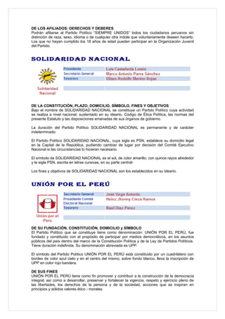 DE LOS AFILIADOS: DERECHOS Y DEBERES
Podrán afiliarse al Partido Político “SIEMPRE UNIDOS” todos los ciudadanos peruanos sin
distinción de raza, sexo, idioma o de cualquier otra índole que voluntariamente deseen hacerlo.
Los que no hayan cumplido los 18 años de edad pueden participar en la Organización Juvenil
del Partido.


SOLIDARIDAD NACIONAL




DE LA CONSTITUCIÓN, PLAZO, DOMICILIO, SÍMBOLO, FINES Y OBJETIVOS
Bajo el nombre de SOLIDARIDAD NACIONAL se constituye un Partido Político cuya actividad
se realiza a nivel nacional, sustentado en su ideario, Código de Ética Política, las normas del
presente Estatuto y las disposiciones emanadas de sus órganos de gobierno.

La duración del Partido Político SOLIDARIDAD NACIONAL es permanente y de carácter
indeterminado.

El Partido Político SOLIDARIDAD NACIONAL, cuya sigla es PSN, establece su domicilio legal
en la Capital de la República, pudiendo cambiar de lugar por decisión del Comité Ejecutivo
Nacional si las circunstancias lo hicieran necesario.

El símbolo de SOLIDARIDAD NACIONAL es el sol, de color amarillo, con quince rayos alrededor
y la sigla PSN, escrita en letras cursivas, en su parte central-

Los fines y objetivos de SOLIDARIDAD NACIONAL son los establecidos en su Ideario.


UNIÓN POR EL PERÚ




DE SU FUNDACIÓN, CONSTITUCIÓN, DOMICILIO y SÍMBOLO
El Partido Político que se constituye tiene como denominación: UNIÓN POR EL PERÚ, fue
fundado y constituido con el propósito de participar por medios democráticos, en los asuntos
públicos del país dentro del marco de la Constitución Política y de la Ley de Partidos Políticos.
Tiene duración indefinida. Su denominación abreviada es UPP.

El símbolo del Partido Político UNIÓN POR EL PERÚ está constituido por un cuadrilátero con
bordes de color azul cielo y en el centro del mismo, sobre fondo blanco, lleva la inscripción de
UPP en color rojo bandera.

DE SUS FINES
UNIÓN POR EL PERÚ tiene como fin promover y contribuir a la construcción de la democracia
integral; así como a desarrollar, preservar y fortalecer la vigencia, respeto y ejercicio pleno de
las libertades, los derechos de la persona y de la sociedad, acciones que se inspiran en
principios y sólidos valores ético - morales.
 