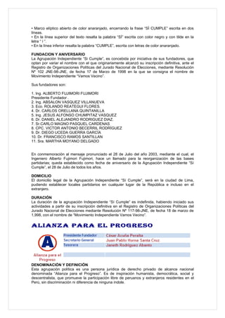 • Marco elíptico abierto de color anaranjado, encerrando la frase “SÌ CUMPLE” escrita en dos
líneas.
• En la línea superior del texto resalta la palabra “SÌ” escrita con color negro y con tilde en la
letra “ í ”.
• En la línea inferior resalta la palabra “CUMPLE”, escrita con letras de color anaranjado.

FUNDACION Y ANIVERSARIO
La Agrupación Independiente “Si Cumple”, es concebida por iniciativa de sus fundadores, que
optan por variar el nombre con el que originariamente alcanzó su inscripción definitiva, ante el
Registro de Organizaciones Políticas del Jurado Nacional de Elecciones, mediante Resolución
Nº 102 JNE-98-JNE, de fecha 17 de Marzo de 1998 en la que se consigna el nombre de
Movimiento Independiente “Vamos Vecino”.

Sus fundadores son:

1. Ing. ALBERTO FUJIMORI FUJIMORI
Presidente Fundador .
2. Ing. ABSALON VASQUEZ VILLANUEVA
3. Eco. ROLANDO REATEGUI FLORES.
4. Dr. CARLOS ORELLANA QUINTANILLA
5. Ing. JESUS ALFONSO CHUMPITAZ VASQUEZ
6. Dr. DANIEL ALEJANDRO RODRIGUEZ DIAZ.
7. Sr.CARLO MAGNO PASQUEL CARDENAS
8. CPC. VICTOR ANTONIO BECERRIL RODRÍGUEZ
9. Dr. DIEGO UCEDA GUERRA GARCÍA
10. Dr. FRANCISCO RAMOS SANTILLAN
11. Sra. MARTHA MOYANO DELGADO


En conmemoración al mensaje pronunciado el 28 de Julio del año 2003, mediante el cual, el
Ingeniero Alberto Fujimori Fujimori, hace un llamado para la reorganización de las bases
partidarias; queda establecido como fecha de aniversario de la Agrupación Independiente “Sí
Cumple”, el 28 de Julio de todos los años.

DOMICILIO
El domicilio legal de la Agrupación Independiente “Sí Cumple”, será en la ciudad de Lima,
pudiendo establecer locales partidarios en cualquier lugar de la República e incluso en el
extranjero.

DURACIÓN
La duración de la agrupación Independiente “Sí Cumple” es indefinida, habiendo iniciado sus
actividades a partir de su inscripción definitiva en el Registro de Organizaciones Políticas del
Jurado Nacional de Elecciones mediante Resolución Nº 117-98-JNE, de fecha 18 de marzo de
1,998, con el nombre de “Movimiento Independiente Vamos Vecino”.

ALIANZA PARA EL PROGRESO




DENOMINACIÓN Y DEFINICIÓN
Esta agrupación política es una persona jurídica de derecho privado de alcance nacional
denominada “Alianza para el Progreso”. Es de inspiración humanista, democrática, social y
descentralista, que promueve la participación libre de peruanos y extranjeros residentes en el
Perú, sin discriminación ni diferencia de ninguna índole.
 