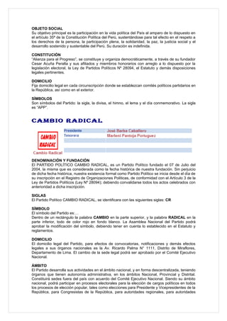 OBJETO SOCIAL
Su objetivo principal es la participación en la vida política del País al amparo de lo dispuesto en
el artículo 35ª de la Constitución Política del Perú, sustentándose para tal efecto en el respeto a
los derechos de la persona, la participación plena, la solidaridad, la paz, la justicia social y el
desarrollo sostenido y sustentable del Perú. Su duración es indefinida.

CONSTITUCIÓN
“Alianza para el Progreso”, se constituye y organiza democráticamente, a través de su fundador
Cesar Acuña Peralta y sus afiliados y miembros honorarios con arreglo a lo dispuesto por la
legislación electoral, la Ley de Partidos Políticos Nº 28094, el Estatuto y demás disposiciones
legales pertinentes.

DOMICILIO
Fija domicilio legal en cada circunscripción donde se establezcan comités políticos partidarios en
la República, así como en el exterior.

SÍMBOLOS
Son símbolos del Partido: la sigla, la divisa, el himno, el lema y el día conmemorativo. La sigla
es “APP”.


CAMBIO RADICAL




DENOMINACIÓN Y FUNDACIÓN
El PARTIDO POLÍTICO CAMBIO RADICAL, es un Partido Político fundado el 07 de Julio del
2004, la misma que es considerada como la fecha histórica de nuestra fundación. Sin perjuicio
de dicha fecha histórica, nuestra existencia formal como Partido Político se inicia desde el día de
su inscripción en el Registro de Organizaciones Políticas, de conformidad con el Artículo 3 de la
Ley de Partidos Políticos (Ley Nº 28094); debiendo convalidarse todos los actos celebrados con
anterioridad a dicha inscripción.

SIGLAS
El Partido Político CAMBIO RADICAL, se identificara con las siguientes siglas: CR

SÍMBOLO
El símbolo del Partido es:…
Dentro de un rectángulo la palabra CAMBIO en la parte superior, y la palabra RADICAL en la
parte inferior, todo de color rojo en fondo blanco. La Asamblea Nacional del Partido podrá
aprobar la modificación del símbolo, debiendo tener en cuenta lo establecido en el Estatuto y
reglamentos.

DOMICILIO
El domicilio legal del Partido, para efectos de convocatorias, notificaciones y demás efectos
legales a sus órganos nacionales es la Av. Ricardo Palma N° 1111, Distrito de Miraflores,
Departamento de Lima. El cambio de la sede legal podrá ser aprobado por el Comité Ejecutivo
Nacional.

ÁMBITO
El Partido desarrolla sus actividades en el ámbito nacional, y en forma descentralizada, teniendo
órganos que tienen autonomía administrativa, en los ámbitos Nacional, Provincial y Distrital.
Constituirá sedes fuera del país con acuerdo del Comité Ejecutivo Nacional. Siendo su ámbito
nacional, podrá participar en procesos electorales para la elección de cargos políticos en todos
los procesos de elección popular, tales como elecciones para Presidente y Vicepresidentes de la
República, para Congresistas de la República, para autoridades regionales, para autoridades
 