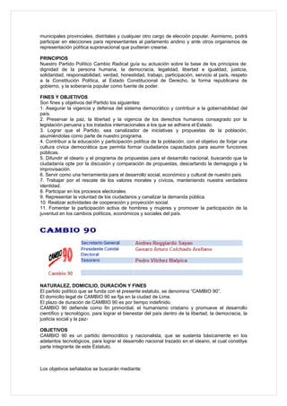 municipales provinciales, distritales y cualquier otro cargo de elección popular. Asimismo, podrá
participar en elecciones para representantes al parlamento andino y ante otros organismos de
representación política supranacional que pudieran crearse.

PRINCIPIOS
Nuestro Partido Político Cambio Radical guía su actuación sobre la base de los principios de:
dignidad de la persona humana, la democracia, legalidad, libertad e igualdad, justicia,
solidaridad, responsabilidad, verdad, honestidad, trabajo, participación, servicio al país, respeto
a la Constitución Política, al Estado Constitucional de Derecho, la forma republicana de
gobierno, y la soberanía popular como fuente de poder.

FINES Y OBJETIVOS
Son fines y objetivos del Partido los siguientes:
1. Asegurar la vigencia y defensa del sistema democrático y contribuir a la gobernabilidad del
país.
2. Preservar la paz, la libertad y la vigencia de los derechos humanos consagrado por la
legislación peruana y los tratados internacionales a los que se adhiera el Estado.
3. Lograr que el Partido, sea canalizador de iniciativas y propuestas de la población,
asumiéndolas como parte de nuestro programa.
4. Contribuir a la educación y participación política de la población, con el objetivo de forjar una
cultura cívica democrática que permita formar ciudadanos capacitados para asumir funciones
públicas.
5. Difundir el ideario y el programa de propuestas para el desarrollo nacional, buscando que la
ciudadanía opte por la discusión y comparación de propuestas, descartando la demagogia y la
improvisación.
6. Servir como una herramienta para el desarrollo social, económico y cultural de nuestro país.
7. Trabajar por el rescate de los valores morales y cívicos, manteniendo nuestra verdadera
identidad.
8. Participar en los procesos electorales.
9. Representar la voluntad de los ciudadanos y canalizar la demanda pública.
10. Realizar actividades de cooperación y proyección social.
11. Fomentar la participación activa de hombres y mujeres y promover la participación de la
juventud en los cambios políticos, económicos y sociales del país.


CAMBIO 90




NATURALEZ, DOMICILIO, DURACIÓN Y FINES
El partido político que se funda con el presente estatuto, se denomina “CAMBIO 90”.
El domicilio legal de CAMBIO 90 se fija en la ciudad de Lima.
El plazo de duración de CAMBIO 90 es por tiempo indefinido.
CAMBIO 90 defiende como fin primordial, el humanismo cristiano y promueve el desarrollo
científico y tecnológico, para lograr el bienestar del país dentro de la libertad, la democracia, la
justicia social y la paz-

OBJETIVOS
CAMBIO 90 es un partido democrático y nacionalista, que se sustenta básicamente en los
adelantos tecnológicos, para lograr el desarrollo nacional trazado en el ideario, el cual constitye
parte integrante de este Estatuto.



Los objetivos señalados se buscarán mediante:
 