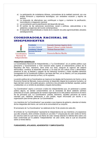 a) La participación de ciudadanos idóneos, conocedores de la realidad nacional, con una
       amplia formación y experiencia tecnológica, con verdadera vocación y espíritu de
       servicio.
    b) La búsqueda de alternativas que contribuyan a lograr y mantener la pacificación,
       reconciliación e integración nacional.
    c) La concertación para la planificación del desarrollo del país.
    d) El cambio de las estructuras económicas, social y políticas, adecuándolas a los
       adelantos y exigencias del mundo contemporáneo.
    e) El desarrollo descentralizado a través de la creación de polos agroindustriales ubicados
       estratégicamente.


COORDINADORA NACIONAL DE
INDEPENDIENTES




PRINCIPIOS GENERALES
La Coordinadora Nacional de Independientes, o “La Coordinadora”, es un partido político cuya
personería y funcionamiento a nivel nacional están sujetos al ordenamiento jurídico de la
República del Perú. Asimismo, tiene entre sus fines, asegurar la vigencia del sistema
democrático, contribuir al desarrollo nacional y a la forja de una cultura cívica y democrática,
preservar la paz, la libertad y respeto de los derechos humanos y todos aquellos derechos
consagrados en la Constitución Política y las leyes del Perú, en su Ideario y en sus propuestas
de gobierno, siendo el servicio al Perú, su fin supremo.

La acción política de La Coordinadora se inspira en los ideales del Humanismo de Centro y de la
Economía Social de Mercado, busca promover el desarrollo integral de la persona humana y el
logro del bien común del pueblo peruano, conforme a los principios de libertad, equidad, justicia
y solidaridad, en un ámbito de pluralidad y respeto democrático.

“La Coordinadora” aspira a convocar a todos los independientes que, sin pertenecer a partido
político alguno, se sientan comprometidos con la necesidad de llevar adelante cambios
profundos en el país, participando de manera organizada en la vida política nacional en el marco
de los principios que “La Coordinadora” postula. Asimismo, aquellos peruanos de buena
voluntad que, habiendo pertenecido a otro partido, hayan renunciado por escrito a su
organización para formar parte de “La Coordinadora”.

Los miembros de “La Coordinadora” que accedan a sus órganos de gobierno, atienden el interés
de los integrantes del mismo, así como de la comunidad en su conjunto.

El aniversario de “La Coordinadora” se celebrará el día 10 de octubre de cada año.

El símbolo de “La Coordinadora” representa la independencia de sus miembros y la esperanza
que ella comporta, dicho símbolo consiste en una letra “I” (mayúscula) de color verde en forma
de columna sobre la cual mana una flama de color naranja estando la referida letra sobre una
base conformada por la palabra “independientes” de color verde, todo lo cual se encuentra
sobre un fondo blanco.


FUNDADORES, AFILIADOS, ADHERENTES Y SIMPATIZANTES
 