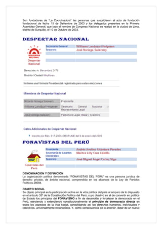 Son fundadores de “La Coordinadora” las personas que suscribieron el acta de fundación
fundacional de fecha 15 de Setiembre de 2003 y los delegados presentes en la Primera
Asamblea General, que bajo el nombre de Congreso Nacional se realizó en la ciudad de Lima,
distrito de Surquillo, el 10 de Octubre de 2003.


DESPERTAR NACIONAL




FONAVISTAS DEL PERÚ




DENOMINACION Y DEFINICION
La organización política denominada “FONAVISTAS DEL PERU” es una persona jurídica de
derecho privado, de ámbito nacional, comprendida en los alcances de la Ley de Partidos
Políticos 28094.

OBJETO SOCIAL
Su objeto principal es la participación activa en la vida política del país al amparo de lo dispuesto
en el articulo 35º de la Constitución Política del Perú, cuyo objetivo es el de convertir en política
de Estado los principios del FONAVISMO a fin de desarrollar y fortalecer la democracia en el
Perú, ejerciendo y extendiendo constitucionalmente el principio de democracia directa en
todos los aspectos de la vida social, consolidando así los derechos humanos, individuales y
colectivos, universalmente reconocidos. Y, como consecuencia de lo anterior, dotar de un nuevo
 