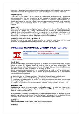 contenido a la dirección del Estado, poniéndolo al servicio de la Nación para lograr el desarrollo
integral de las colectividades y los individuos que la constituyen. Su duración es indefinida

CONSTITUCION
“FONAVISTAS DEL PERU”, en lo sucesivo “la Organización”, está constituida y organizada
democráticamente por sus fundadores y los ciudadanos peruanos que voluntaria y
concientemente se afilien a la Organización aceptando en ceremonia orgánica formal: su
Ideario, su Estatuto, su Dirección Política y Jerarquía; y jurando su compromiso con el desarrollo
del principio de la democracia directa en la sociedad peruana y en la sociedad humana
general.

DOMICILIO
Para fines de convocatoria a sus órganos, recibir notificaciones y demás efectos legales se fija
domicilio en Jr. Cailloma 824 – Oficina 103, distrito de Lima, provincia de Lima y departamento
de Lima. El domicilio legal podrá modificarse de acuerdo con las formalidades establecidas en la
Ley y los Estatutos. De la misma manera se fija domicilio legal en cada circunscripción donde se
establezcan Comités Provinciales en la República, así como en el exterior.

SIMBOLO DE LA ORGANIZACIÓN POLITICA:
Nuestro símbolo es una casita de color amarillo con techo de tejas rojas, con chimenea
humeante, en cuya pared lateral lleva las palabras “FONAVISTAS DEL PERU”.



FUERZA NACIONAL (PERÚ PAÍS UNIDO)




FUNDACIÓN
El partido se fundó por iniciativa de un grupo de ciudadanos, el 15 de octubre de 1998 tal como
consta en el Acta de Fundación respectiva, eligiendo como su líder al Dr. Antonio Ketín Vidal
Herrera. Fue reconocido oficialmente como Partido Político por el Jurado Nacional de Elecciones
con Resolución N° 02-2001-JNE de fecha 03 de enero del 2001.
Con la finalidad de adecuarse a la Ley de Partidos Políticos N° 28094, el MAPU convocó a un
Congreso extraordinario el mismo que se realizó el 20 de noviembre del 2004, decidiéndose
democráticamente lo siguiente:

a. Ratificar el Acta de Fundación del MAPU y aprobar su correspondiente Ideario Político.
b. Aprobar el Nuevo Estatuto del Partido, propuesto por la Comisión Estatutaria.
c. Cambiar el nombre y símbolo del partido, con el propósito de adecuarse a las disposiciones
de la Ley de Partidos Políticos.
d. Constituir la Dirección Nacional para conformar el Primer Consejo Ejecutivo Nacional (CEN).

DENOMINACIÓN
La denominación del Partido Político es “PERÚ PAÍS UNIDO”. Las siglas que lo identifican,
para fines de acción política y para el presente Estatuto son PPU. Es una persona jurídica de
Derecho Privado sin fines de lucro.

El PPU ejerce sus derechos políticos y participa libre y democráticamente en la vida pública del
país con el propósito de contribuir al desarrollo nacional y al fortalecimiento democrático, dentro
del marco de la Constitución Política del Estado y demás normas legales vigentes.

DURACIÓN
La duración de PERU PAIS UNIDO - PPU es por tiempo indefinido.

SÍMBOLO
 