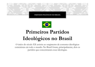 PARTIDOS POLÍTICOS NO BRASIL




         Primeiros Partidos
        Ideológicos no Brasil
 O início do século XX assistiu ao surgimento de correntes ideológicas
extremistas em todo o mundo. No Brasil foram, principalmente, dois os
              partidos que concentraram essas ideologias.
 