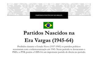 PARTIDOS POLÍTICOS NO BRASIL




          Partidos Nascidos na
          Era Vargas (1945-64)
     Proibidos durante o Estado Novo (1937-1945) os partidos políticos
retornaram com a redemocratização em 1945. Neste período se destacaram o
PSD e o PTB, porém a UDN foi um importante partido de direita no período.
 