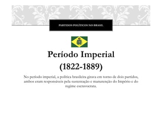 PARTIDOS POLÍTICOS NO BRASIL




               Período Imperial
                  (1822-1889)
No período imperial, a política brasileira girava em torno de dois partidos,
ambos eram responsáveis pela sustentação e manutenção do Império e do
                          regime escravocrata.
 
