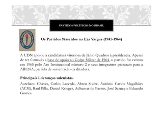 PARTIDOS POLÍTICOS NO BRASIL




             Os Partidos Nascidos na Era Vargas (1945-1964)



A UDN apoiou a candidatura vitoriosa de Jânio Quadros à presidência. Apesar
de ter formado a base de apoio ao Golpe Militar de 1964, o partido foi extinto
em 1965 pelo Ato Institucional número 2 e seus integrantes passaram para a
ARENA, partido de sustentação da ditadura.

Principais lideranças udenistas:
Aureliano Chaves, Carlos Lacerda, Abreu Sodré, Antônio Carlos Magalhães
(ACM), Raul Pilla, Daniel Krieger, Adhemar de Barros, José Sarney e Eduardo
Gomes.
 