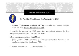 PARTIDOS POLÍTICOS NO BRASIL




            Os Partidos Nascidos na Era Vargas (1945-1964)


o Partido Trabalhista Nacional (PTN): fundado por Romeu Campos
  Vidal em 1945. Reunia dissidentes do PTB.
O partido foi extinto em 1965 pelo Ato Institucional número 2. Seus
integrantes passaram para a ARENA e o MDB.
Elegeu um presidente da República:
o Jânio Quadros (1961), renunciou após 9 meses de mandato. Assumindo em
   seu lugar o vice, João Goulart do PTB.

O partido retornou em 1995 com o número 19.
 