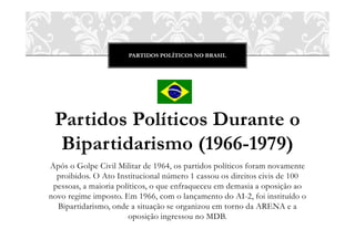 PARTIDOS POLÍTICOS NO BRASIL




 Partidos Políticos Durante o
  Bipartidarismo (1966-1979)
Após o Golpe Civil Militar de 1964, os partidos políticos foram novamente
  proibidos. O Ato Institucional número 1 cassou os direitos civis de 100
 pessoas, a maioria políticos, o que enfraqueceu em demasia a oposição ao
novo regime imposto. Em 1966, com o lançamento do AI-2, foi instituído o
  Bipartidarismo, onde a situação se organizou em torno da ARENA e a
                       oposição ingressou no MDB.
 