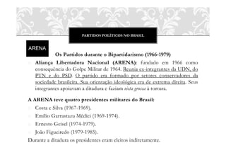 PARTIDOS POLÍTICOS NO BRASIL




           Os Partidos durante o Bipartidarismo (1966-1979)
o Aliança Libertadora Nacional (ARENA): fundado em 1966 como
  consequência do Golpe Militar de 1964. Reunia ex-integrantes da UDN, do
  PTN e do PSD. O partido era formado por setores conservadores da
  sociedade brasileira. Sua orientação ideológica era de extrema direita. Seus
  integrantes apoiavam a ditadura e faziam vista grossa à tortura.

A ARENA teve quatro presidentes militares do Brasil:
o Costa e Silva (1967-1969).
o Emílio Garrastazu Médici (1969-1974).
o Ernesto Geisel (1974-1979).
o João Figueiredo (1979-1985).
Durante a ditadura os presidentes eram eleitos indiretamente.
 