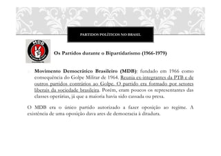 PARTIDOS POLÍTICOS NO BRASIL




            Os Partidos durante o Bipartidarismo (1966-1979)


o Movimento Democrático Brasileiro (MDB): fundado em 1966 como
  consequência do Golpe Militar de 1964. Reunia ex-integrantes da PTB e de
  outros partidos contrários ao Golpe. O partido era formado por setores
  liberais da sociedade brasileira. Porém, eram poucos os representantes das
  classes operárias, já que a maioria havia sido cassada ou presa.

O MDB era o único partido autorizado a fazer oposição ao regime. A
existência de uma oposição dava ares de democracia à ditadura.
 