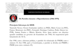 PARTIDOS POLÍTICOS NO BRASIL




           Os Partidos durante o Bipartidarismo (1966-1979)


Principais lideranças do MDB:
Tancredo Neves, Ulysses Guimarães (ambos ex-PSD), Mário Covas (ex-PST),
Franco Montouro (ex-PDC), Fernando Henrique Cardoso, Pedro Simon (ex-
PTB), Itamar Franco e Márcio Moreira Alves (para muitos seu discurso
quando candidato ao governo da Guanabara em 1968, foi responsável pelo
lançamento do AI-5).

Em 1980, com a abertura política, o partido foi rebatizado de PMDB, com o
número 15. Em 1988, após a Constituição, o partido se dividiu em PMDB e
PSDB (este com o número 45).
 