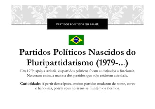 PARTIDOS POLÍTICOS NO BRASIL




Partidos Políticos Nascidos do
 Pluripartidarismo (1979-...)
Em 1979, após a Anistia, os partidos políticos foram autorizados a funcionar.
   Nasceram assim, a maioria dos partidos que hoje estão em atividade.

Curiosidade: A partir desta época, muitos partidos mudaram de nome, cores
         e bandeiras, porém seus números se mantêm os mesmos.
 