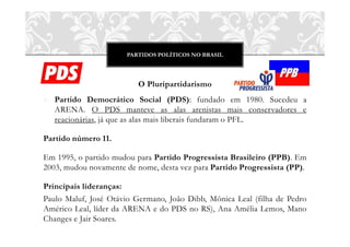 PARTIDOS POLÍTICOS NO BRASIL




                         O Pluripartidarismo
o Partido Democrático Social (PDS): fundado em 1980. Sucedeu a
  ARENA. O PDS manteve as alas arenistas mais conservadores e
  reacionárias, já que as alas mais liberais fundaram o PFL.

Partido número 11.

Em 1995, o partido mudou para Partido Progressista Brasileiro (PPB). Em
2003, mudou novamente de nome, desta vez para Partido Progressista (PP).

Principais lideranças:
Paulo Maluf, José Otávio Germano, João Dibb, Mônica Leal (filha de Pedro
Américo Leal, líder da ARENA e do PDS no RS), Ana Amélia Lemos, Mano
Changes e Jair Soares.
 