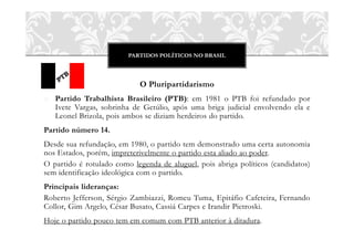 PARTIDOS POLÍTICOS NO BRASIL



                            O Pluripartidarismo
o Partido Trabalhista Brasileiro (PTB): em 1981 o PTB foi refundado por
  Ivete Vargas, sobrinha de Getúlio, após uma briga judicial envolvendo ela e
  Leonel Brizola, pois ambos se diziam herdeiros do partido.
Partido número 14.
Desde sua refundação, em 1980, o partido tem demonstrado uma certa autonomia
nos Estados, porém, impreterivelmente o partido esta aliado ao poder.
O partido é rotulado como legenda de aluguel, pois abriga políticos (candidatos)
sem identificação ideológica com o partido.
Principais lideranças:
Roberto Jefferson, Sérgio Zambiazzi, Romeu Tuma, Epitáfio Cafeteira, Fernando
Collor, Gim Argelo, César Busato, Cassiá Carpes e Irandir Pietroski.
Hoje o partido pouco tem em comum com PTB anterior à ditadura.
 