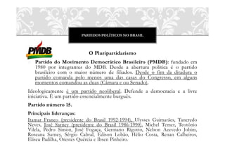 PARTIDOS POLÍTICOS NO BRASIL



                           O Pluripartidarismo
o Partido do Movimento Democrático Brasileiro (PMDB): fundado em
  1980 por integrantes do MDB. Desde a abertura política é o partido
  brasileiro com o maior número de filiados. Desde o fim da ditadura o
  partido comanda pelo menos uma das casas do Congresso, em alguns
  momentos comandou as duas (Câmara e ou Senado).
Ideologicamente é um partido neoliberal. Defende a democracia e a livre
iniciativa. É um partido essencialmente burguês.
Partido número 15.
Principais lideranças:
Itamar Franco (presidente do Brasil 1992-1994), Ulysses Guimarães, Tancredo
Neves, José Sarney (presidente do Brasil 1986-1990), Michel Temer, Teotônio
Vilela, Pedro Simon, José Fogaça, Germano Rigotto, Nelson Azevedo Jobim,
Roseana Sarney, Sérgio Cabral, Edison Lobão, Hélio Costa, Renan Calheiros,
Eliseu Padilha, Orestes Quércia e Ibsen Pinheiro.
 