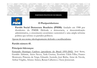 PARTIDOS POLÍTICOS NO BRASIL




                          O Pluripartidarismo
o Partido Social Democrata Brasileiro (PSDB): fundado em 1988 por
  dissidentes do PMDB. Defende a democracia, a descentralização
  administrativa, o crescimento econômico sustentável e uma ampla reforma
  política que reforce os partidos políticos.
Apesar de seu nome, ideologicamente defende o neoliberalismo.
Partido número 45.
Principais lideranças:
Fernando Henrique Cardoso (presidente do Brasil 1995-2002), José Serra,
Geraldo Alckmin, Aécio Neves, Yeda Crusius, Teotônio Vilela Filho, Franco
Montouro, Pimenta da Veiga, Eduardo Azeredo, José Richa, Artur da Távola,
Arthur Virgilio, Afonso Arinos, Renan Calheiros e Tasso Jereiessati.
 