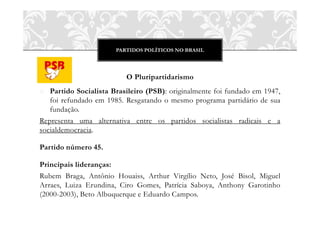 PARTIDOS POLÍTICOS NO BRASIL




                          O Pluripartidarismo
o Partido Socialista Brasileiro (PSB): originalmente foi fundado em 1947,
   foi refundado em 1985. Resgatando o mesmo programa partidário de sua
   fundação.
Representa uma alternativa entre os partidos socialistas radicais e a
socialdemocracia.

Partido número 45.

Principais lideranças:
Rubem Braga, Antônio Houaiss, Arthur Virgílio Neto, José Bisol, Miguel
Arraes, Luiza Erundina, Ciro Gomes, Patrícia Saboya, Anthony Garotinho
(2000-2003), Beto Albuquerque e Eduardo Campos.
 