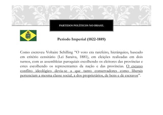 PARTIDOS POLÍTICOS NO BRASIL




                       Período Imperial (1822-1889)


Como escreveu Voltaire Schilling “O voto era rarefeito, hierárquico, baseado
em critério censitário (Lei Saraiva, 1881), em eleições realizadas em dois
turnos, com as assembleias paroquiais escolhendo os eleitores das províncias e
estes escolhendo os representantes da nação e das províncias. O escasso
conflito ideológico devia-se a que tanto conservadores como liberais
pertenciam a mesma classe social, a dos proprietários, de bens e de escravos”.
 
