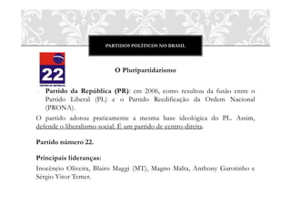 PARTIDOS POLÍTICOS NO BRASIL




                         O Pluripartidarismo

o Partido da República (PR): em 2006, como resultou da fusão entre o
   Partido Liberal (PL) e o Partido Reedificação da Ordem Nacional
   (PRONA).
O partido adotou praticamente a mesma base ideológica do PL. Assim,
defende o liberalismo-social. É um partido de centro-direita.

Partido número 22.

Principais lideranças:
Inocêncio Oliveira, Blairo Maggi (MT), Magno Malta, Anthony Garotinho e
Sérgio Vitor Temer.
 